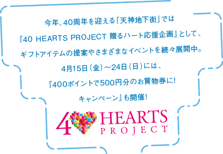 今年、40周年を迎える「天神地下街」では『40 HEARTS PROJECT 贈るハート応援企画』として、ギフトアイテムの提案やさまざまなイベントを続々展開中。4月15日（金）〜24日（日）には、『400ポイントで500円分のお買物券に!キャンペーン』も開催!