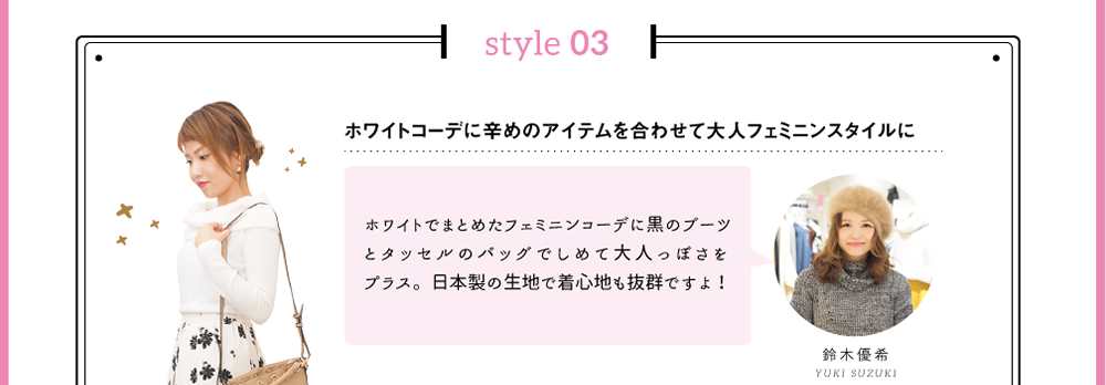 style 03「ホワイトコーデに辛めのアイテムを合わせて大人フェミニンスタイルに」ホワイトでまとめたフェミニンコーデに黒のブーツとタッセルのバッグでしめて大人っぽさをプラス。日本製の生地で着心地も抜群ですよ！