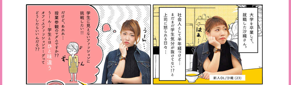 1.大学を卒業して、就職した沙織さん。社会人として半年経つけど…まだまだ学生気分が抜けてない!?と上司に怒られる日々… | 2.「学生に見えないファッションに挑戦したい!!だけど、あれれ…授業参観のマダムですか??うーん…学生とはひと味違うオフィスファッションコーデってどうしたらいいんだろ??