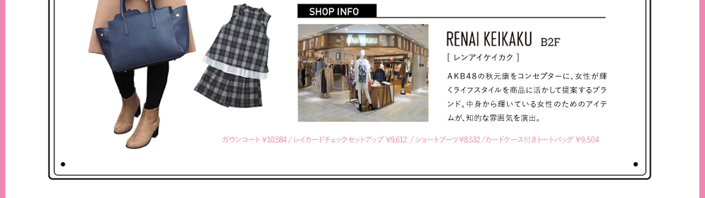 SHOPINFO：RENAI KEIKAKU（レンアイケイカク）[B2F]AKB48の秋山康をコンセプターに、女性が輝くライフスタイルを商品に活かして提案するブランド。中身から輝いている女性のためのアイテムが、知的な雰囲気を演出。ガウンコート ￥10,584 / レイカードチェックセットアップ ￥9,612  / ショートブーツ￥8.532 /カードケース付きトートバッグ ￥9,504