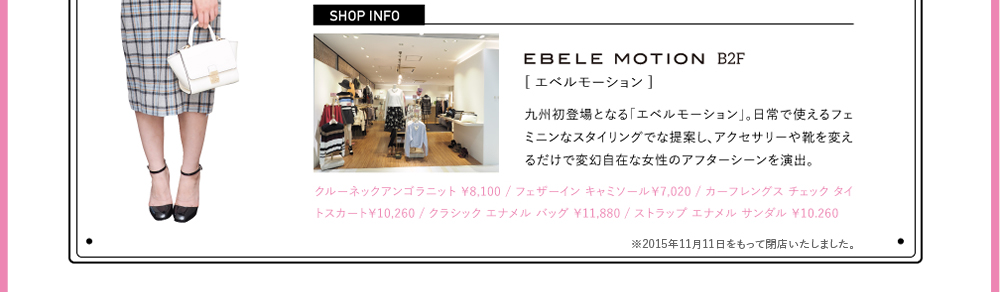 EBELE MOTION（エベルモーション）[B2F]九州初登場となる「エベルモーション」。日常で使えるフェミニンなスタイリングでな提案し、アクセサリーや靴を変えるだけで変幻自在な女性のアフターシーンを演出。クルーネックアンゴラニット ￥8,100 / フェザーイン キャミソール￥7,020 / カーフレングス チェック タイトスカート￥10,260 / クラシック エナメル バッグ ￥11,880 / ストラップ エナメル サンダル ￥10.260