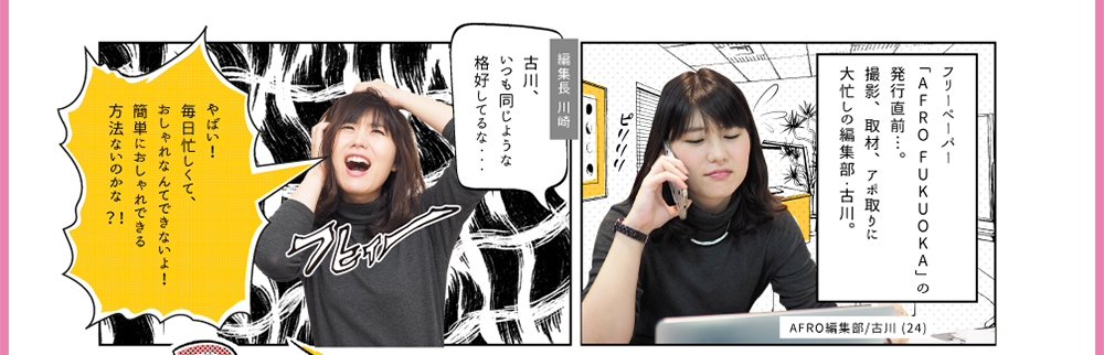 1.フリーペーパー「AFRO FUKUOKA」の発行直前…。撮影、取材、アポ取りに大忙しの編集部・古川（24）。2.編集長 川崎「古川、いつも同じような格好してるな・・・」3.古川「やばい！毎日忙しくて、おしゃれなんてできないよ！簡単におしゃれできる方法ないのかな」