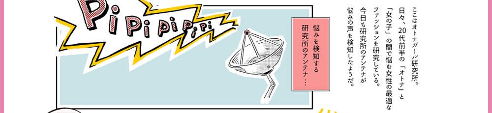 4.ここはオトナガール研究所。日々、20代前半の「オトナ」と「女の子」の間で悩む女性の最適なファッションを研究している。今日も研究所のアンテナが悩みの声を検知したようだ。「PiPiPiPiPi」