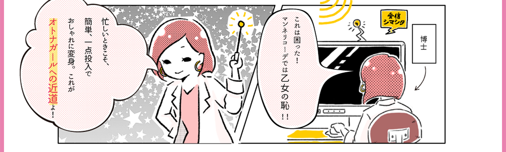 5.博士「これは困った！マンネリコーデでは乙女の恥!!」6.博士「忙しいときこそ、簡単、一点投入でおしゃれに変身。これがオトナガールへの近道よ！」