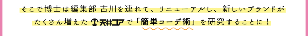 そこで博士は編集部 古川を連れて、リニューアルし、新しいブランドがたくさん増えた天神コアで「簡単コーデ術」を研究することに！