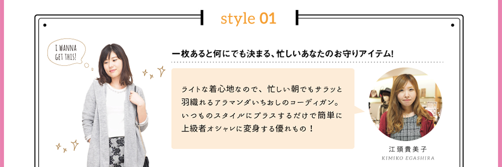 style 01「一枚あると何にでも決まる、忙しいあなたのお守りアイテム！」ライトな着心地なので、忙しい朝でもサラッと羽織れるアラマンダいちおしのコーディガン。いつものスタイルにプラスするだけで簡単に上級者オシャレに変身する優れもの！