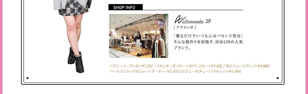 SHOPINFO：Allamanda（アラマンダ）[2F]「着るだけでいつも心はバカンス気分」そんな服作りを目指す、渋谷109の人気ブランド。ヘアソーコーディンガン￥7,452 / フロッキー花コクーンタイト スカート￥7,452 / 衿ビジューリブニット￥4,968/パールストラップ付ショートブーティー￥7,452/ビジュー付チェーンウォレット￥5,940