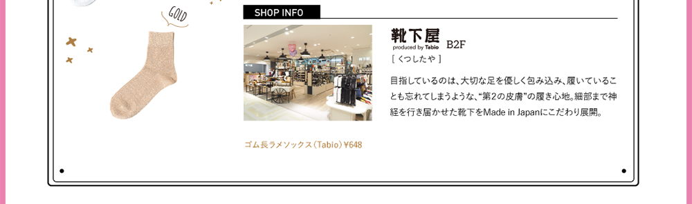 SHOPINFO：靴下屋（くつしたや）[B2F]目指しているのは、大切な足を優しく包み込み、履いていることも忘れてしまうような、“第2の皮膚”の履き心地。細部まで神経を行き届かせた靴下をMade in Japanにこだわり展開。ゴム長ラメソックス（Tabio）￥648