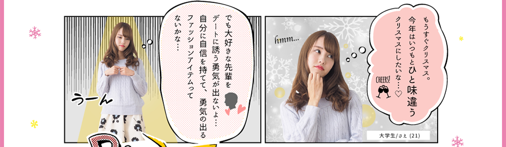 大学生/さえ (21)「もうすぐクリスマス。今年はいつもとひと味違うクリスマスにしたいな…でも大好きな先輩をデートに誘う勇気が出ないよ…自分に自信を持てて、勇気の出るファッションアイテムってないかな…」