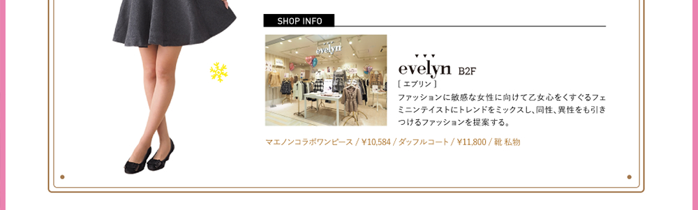 SHOPINFO：evelyn（エブリン）[B2F]ファッションに敏感な女性に向けて乙女心をくすぐるフェミニンテイストにトレンドをミックスし、同性、異性をも引きつけるファッションを提案する。マエノンコラボワンピース / ￥10,584 / ダッフルコート / ￥11,800 / 靴 私物