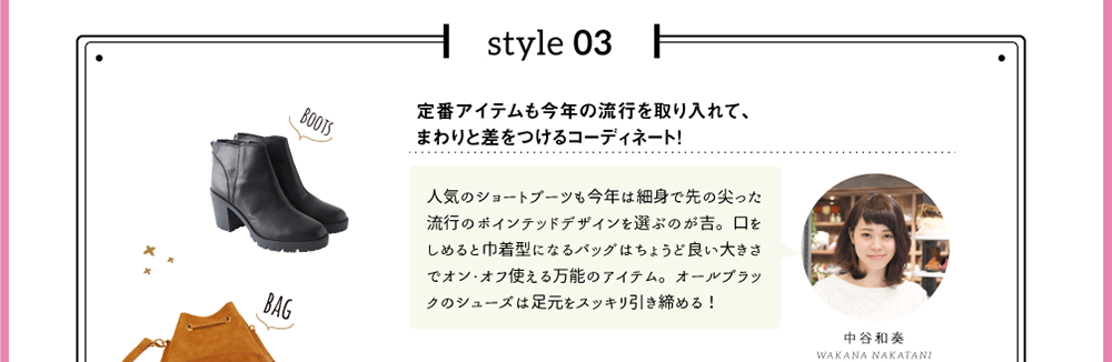 style 03「定番アイテムも今年の流行を取り入れて、まわりと差をつけるコーディネート！」人気のショートブーツも今年は細身で先の尖った流行のポインテッドデザインを選ぶのが吉。口をしめると巾着型になるバッグはちょうど良い大きさでオン・オフ使える万能のアイテム。オールブラックのシューズは足元をスッキリ引き締める！