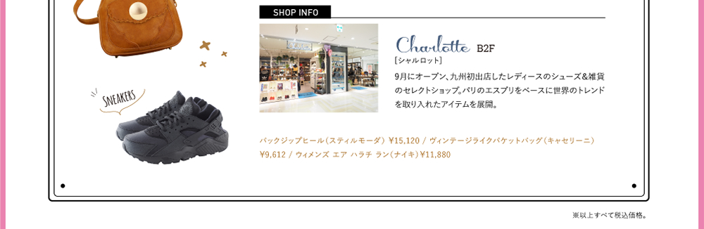 SHOPINFO：Charlotte（シャルロット）[B2F]9月にオープンし九州初出店したレディースのシューズ＆雑貨のセレクトショップ。パリのエスプリをベースに世界のトレンドを取り入れたアイテムを展開。バックジップヒール（スティルモーダ） ￥15,120 / ヴィンテージライクバケットバッグ（キャセリーニ）￥9,612 / ウィメンズ エア ハラチ ラン（ナイキ）￥11,880
