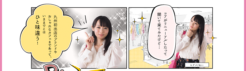 モデル/あい「コアがリニューアルしたって聞いて来てみたけど…九州初出店のブランドやおしゃれなカフェまであって、いままでとはひと味違う！」