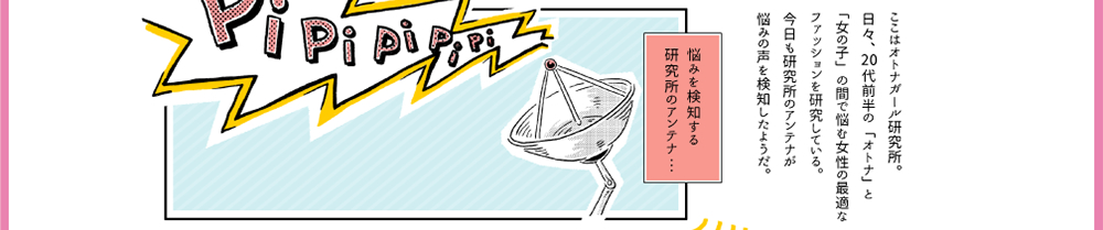 ここはオトナガール研究所。日々、20代前半の「オトナ」と「女の子」の間で悩む女性の最適なファッションを研究している。今日も研究所のアンテナが悩みの声を検知したようだ。悩みを検知する研究所のアンテナ・・・「PiPiPiPi」