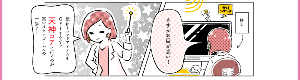 博士「さすがお目が高い！」最新トレンドアイテムをGETするなら天神コアに行くのが賢いオトナガールへの一歩よ！