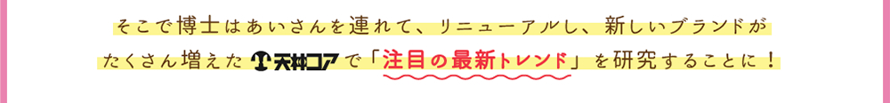 そこで博士はあいさんを連れて、リニューアルし、新しいブランドがたくさん増えた天神コアで「注目の最新トレンド」を研究することに！
