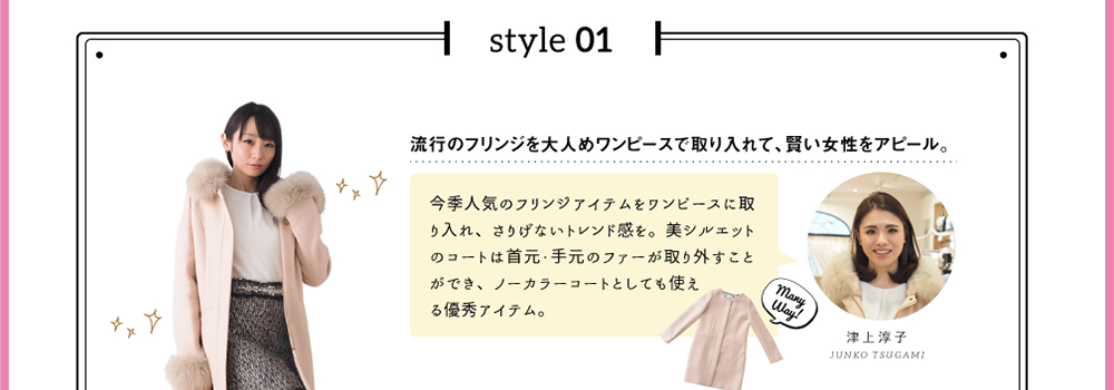 style 01「流行のフリンジを大人めワンピースで取り入れて、賢い女性をアピール。」今季人気のフリンジアイテムをワンピースに取り入れ、さりげないトレンド感を。美シルエットのコートは首元・手元のファーが取り外すことができ、ノーカラーコートとしても使える優秀アイテム。