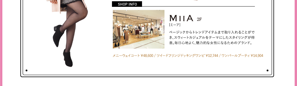 SHOPINFO：MIIA（ミーア）[2F]ベージックからトレンドアイテムまで取り入れることができ、スウィートカジュアルをテーマにしたスタイリングが得意。毎日心地よく、魅力的な女性になるためのブランド。メニーウェイコート ￥48,600 / ツイードフリンジドッキングワンピ ￥12,744 / ワンパールブーティ ￥14,904