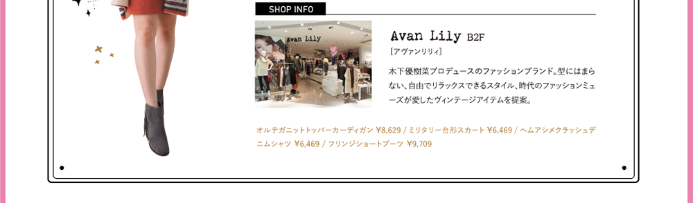 SHOPINFO：Avan Lily（アヴァンリリィ）[B2F]木下優樹菜プロデュースのファッションブランド。型にはまらない、自由でリラックスできるスタイル、時代のファッションミューズが愛したヴィンテージアイテムを提案。オルテガニットトッパーカーディガン ￥8,629 / ミリタリー台形スカート ￥6,469 / ヘムアシメクラッシュデニムシャツ ￥6,469 / フリンジショートブーツ ￥9,709
